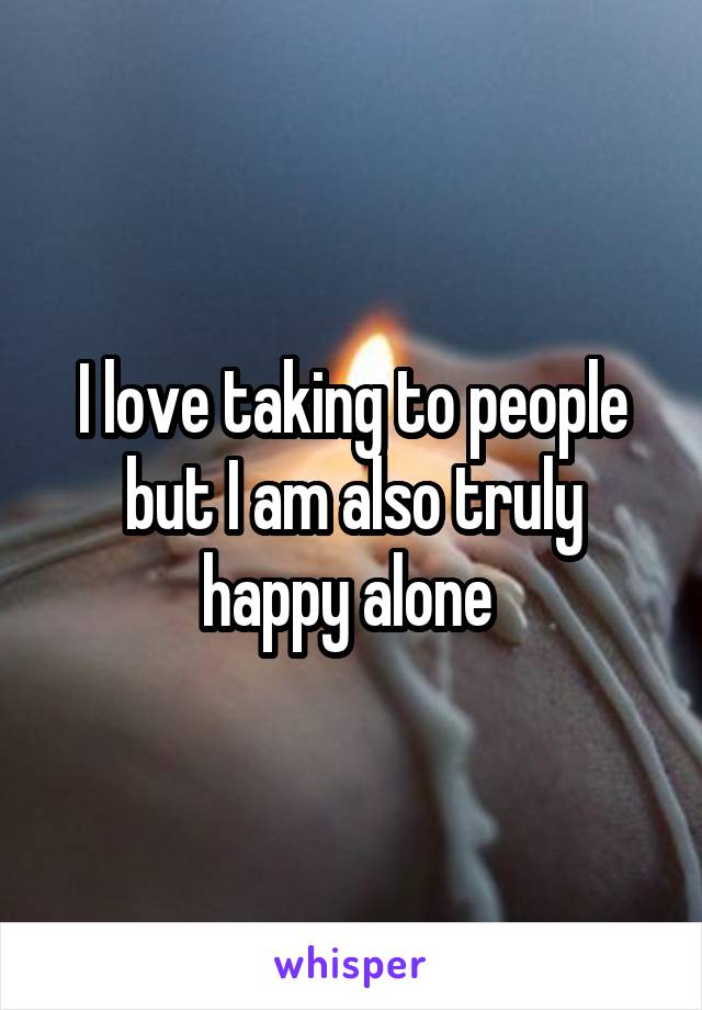 I love taking to people but I am also truly happy alone 