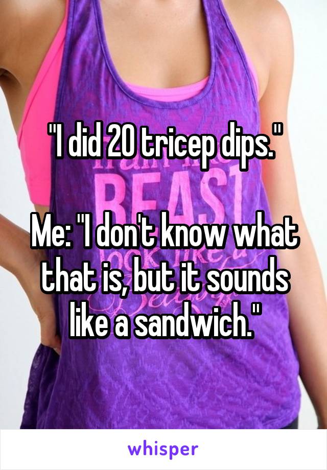 "I did 20 tricep dips."

Me: "I don't know what that is, but it sounds like a sandwich."