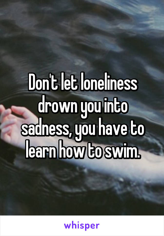 Don't let loneliness drown you into sadness, you have to learn how to swim.