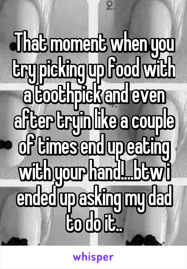 That moment when you try picking up food with a toothpick and even after tryin like a couple of times end up eating with your hand!...btw i ended up asking my dad to do it..