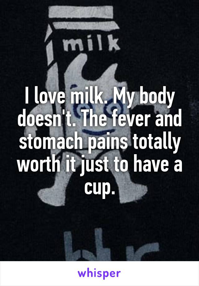 I love milk. My body doesn't. The fever and stomach pains totally worth it just to have a cup.