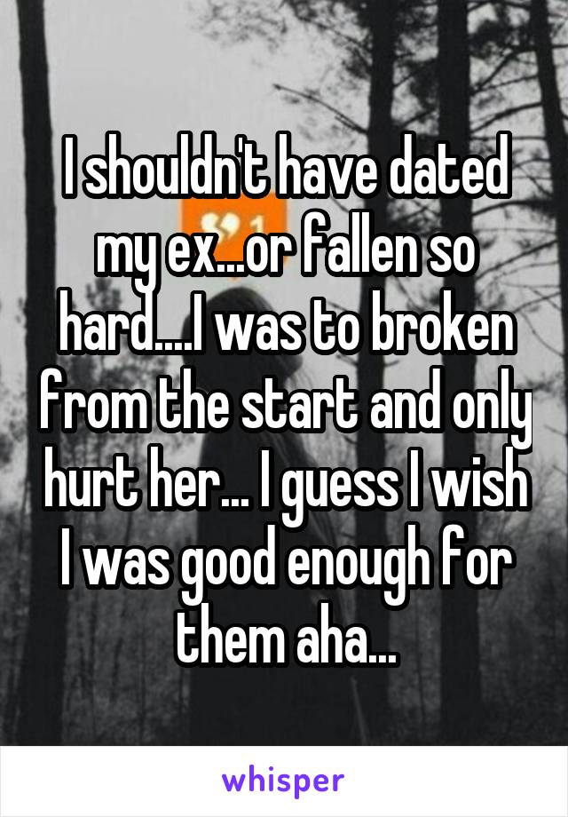 I shouldn't have dated my ex...or fallen so hard....I was to broken from the start and only hurt her... I guess I wish I was good enough for them aha...