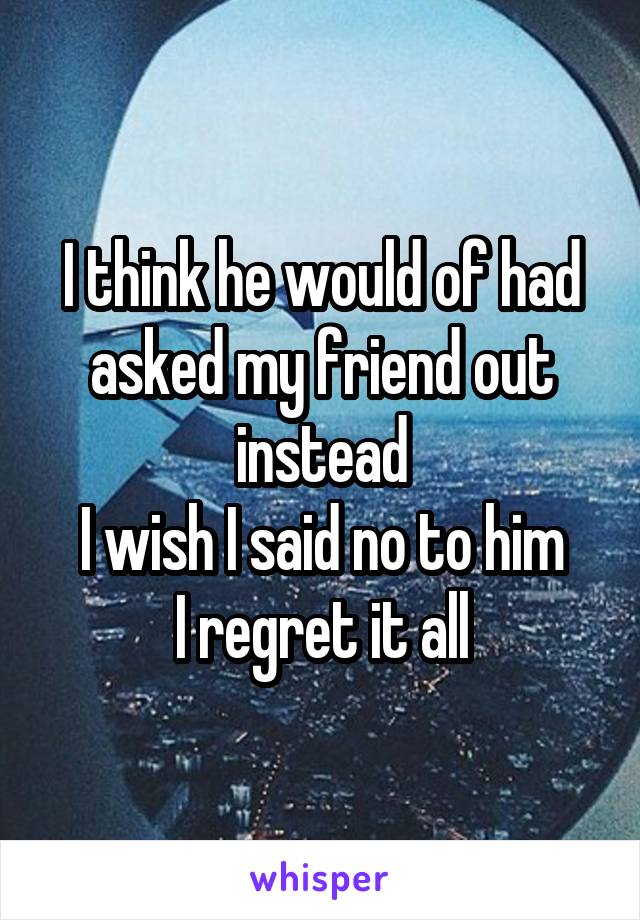 I think he would of had asked my friend out instead
I wish I said no to him
I regret it all