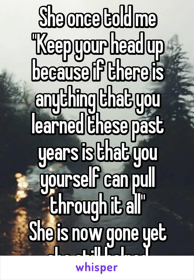 She once told me
"Keep your head up because if there is anything that you learned these past years is that you yourself can pull through it all"
She is now gone yet she still helped