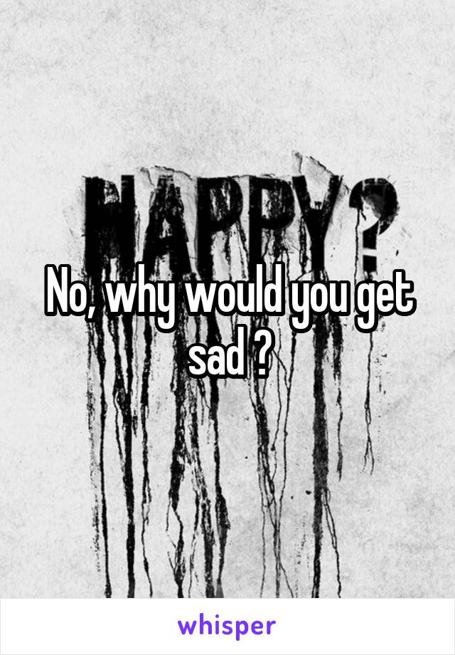 No, why would you get sad ?