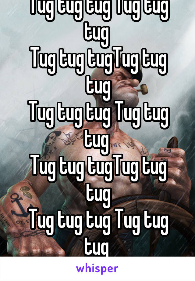 
Tug tug tug Tug tug tug 
Tug tug tugTug tug tug
Tug tug tug Tug tug tug 
Tug tug tugTug tug tug
Tug tug tug Tug tug tug 
Tug tug tugTug tug tug