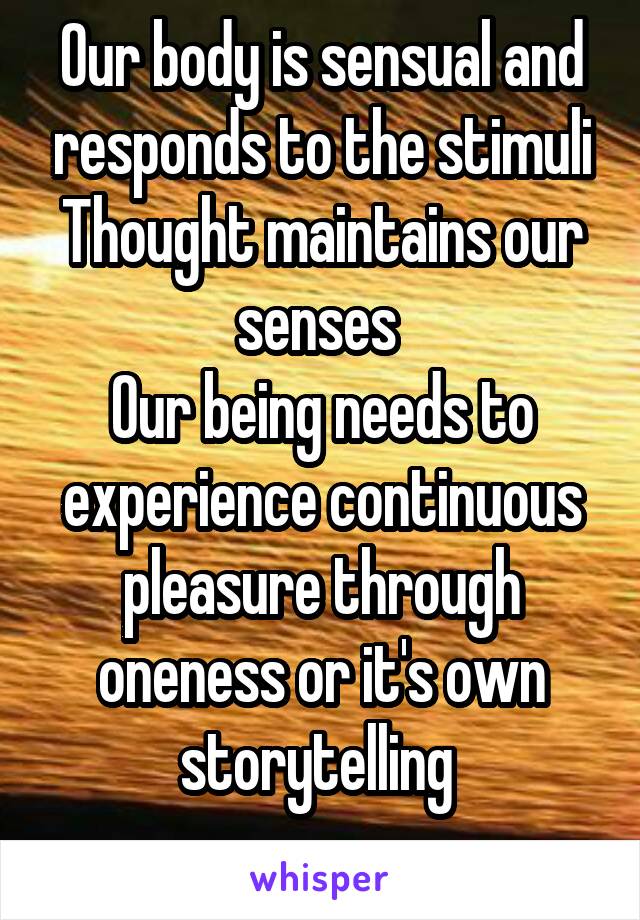 Our body is sensual and responds to the stimuli Thought maintains our senses 
Our being needs to experience continuous pleasure through oneness or it's own storytelling 
