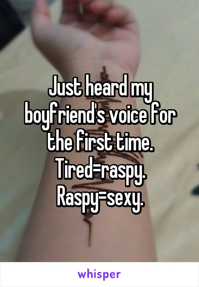 Just heard my boyfriend's voice for the first time. Tired=raspy. Raspy=sexy.