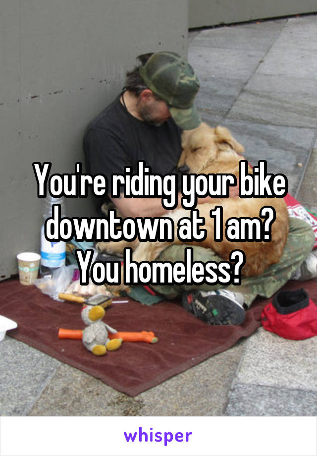 You're riding your bike downtown at 1 am? You homeless?