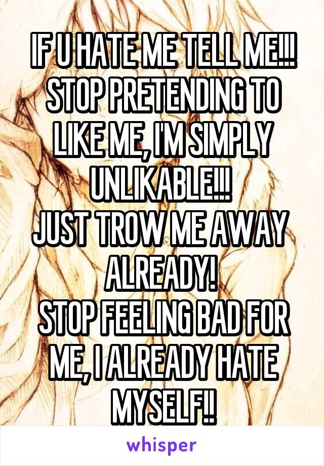 IF U HATE ME TELL ME!!!
STOP PRETENDING TO LIKE ME, I'M SIMPLY UNLIKABLE!!! 
JUST TROW ME AWAY 
ALREADY! 
STOP FEELING BAD FOR ME, I ALREADY HATE MYSELF!!