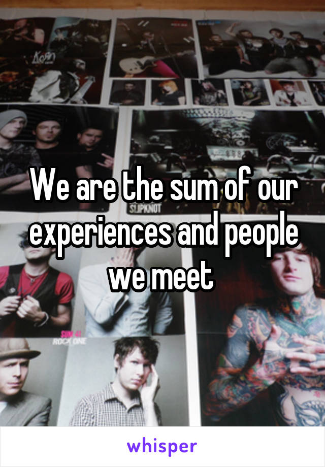 We are the sum of our experiences and people we meet 