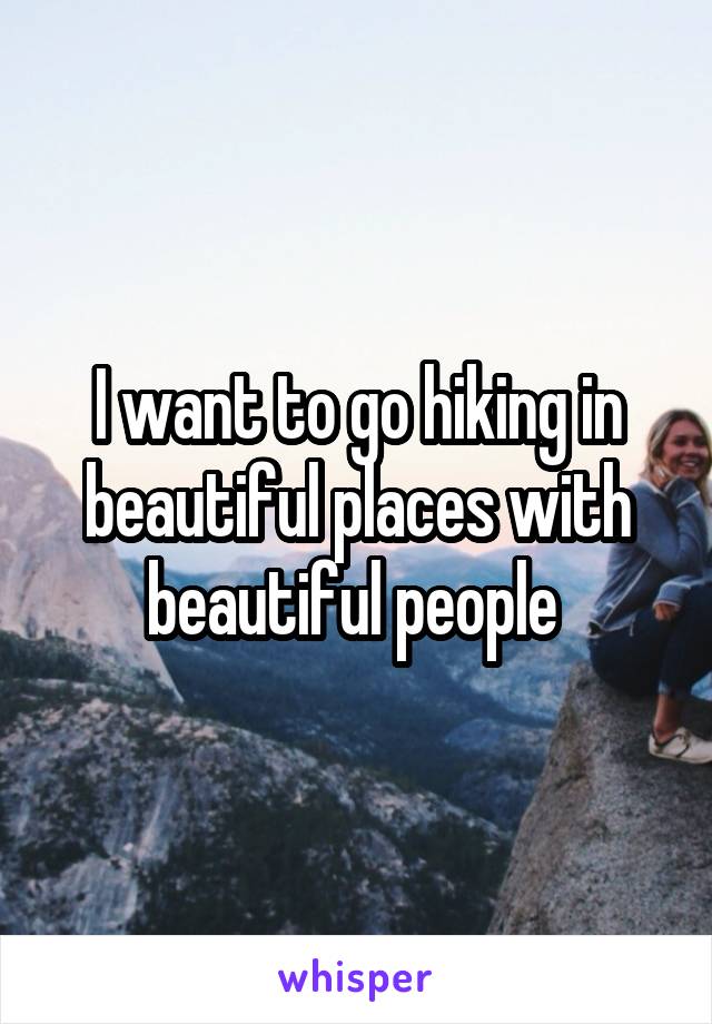 I want to go hiking in beautiful places with beautiful people 