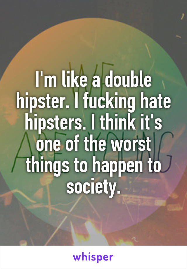 I'm like a double hipster. I fucking hate hipsters. I think it's one of the worst things to happen to society.