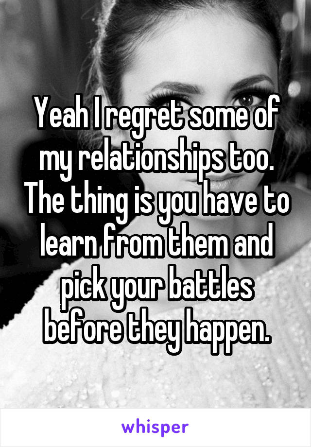 Yeah I regret some of my relationships too. The thing is you have to learn from them and pick your battles before they happen.