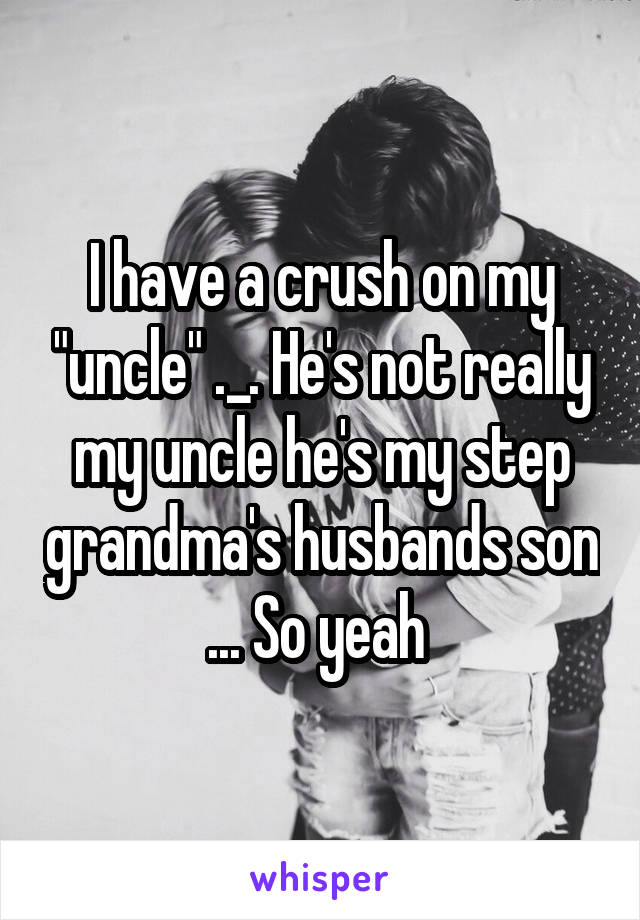 I have a crush on my "uncle" ._. He's not really my uncle he's my step grandma's husbands son ... So yeah 