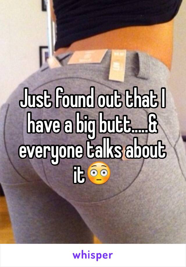 Just found out that I have a big butt.....& everyone talks about it😳