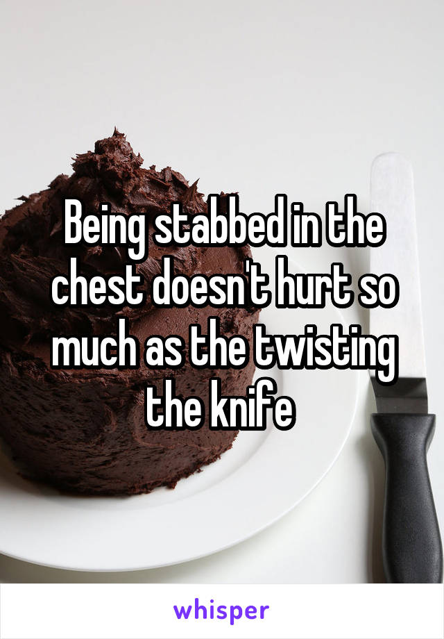 Being stabbed in the chest doesn't hurt so much as the twisting the knife 