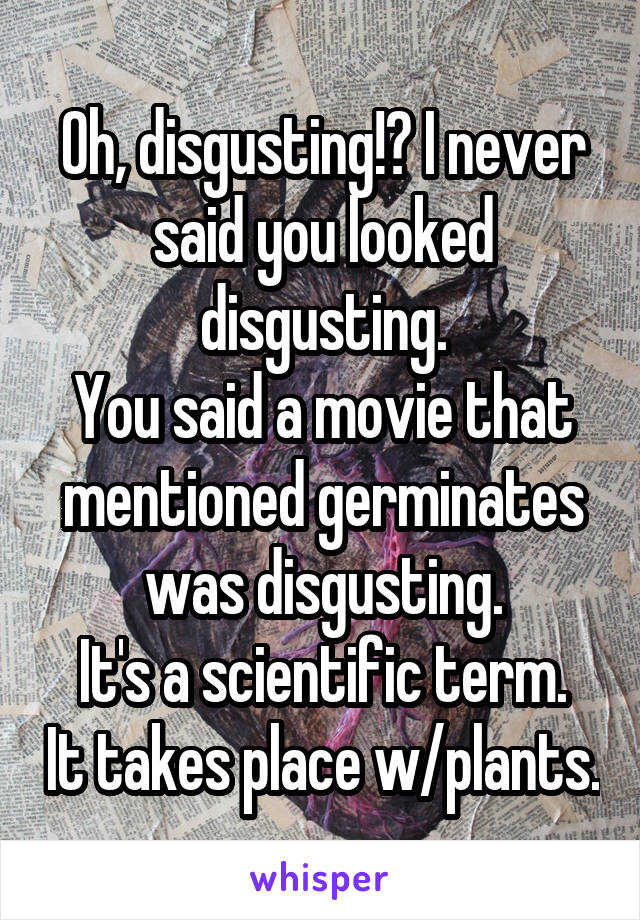 Oh, disgusting!? I never said you looked disgusting.
You said a movie that mentioned germinates was disgusting.
It's a scientific term. It takes place w/plants.