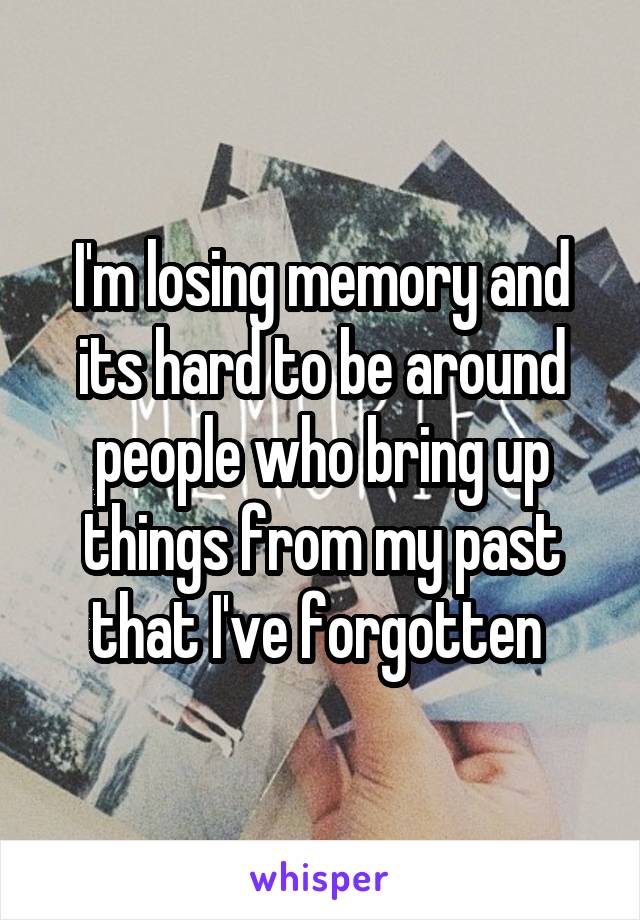 I'm losing memory and its hard to be around people who bring up things from my past that I've forgotten 