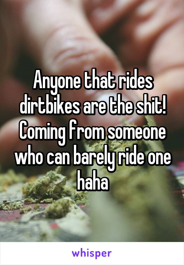 Anyone that rides dirtbikes are the shit!
Coming from someone who can barely ride one haha