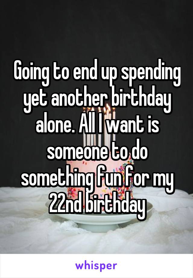 Going to end up spending yet another birthday alone. All I want is someone to do something fun for my 22nd birthday