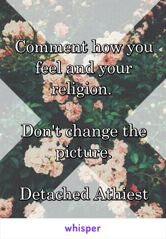 Comment how you feel and your religion. 

Don't change the picture.

Detached Athiest