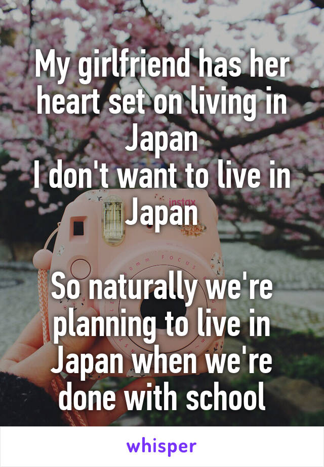 My girlfriend has her heart set on living in Japan
I don't want to live in Japan

So naturally we're planning to live in Japan when we're done with school