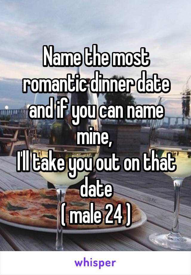 Name the most romantic dinner date and if you can name mine, 
I'll take you out on that date
( male 24 )