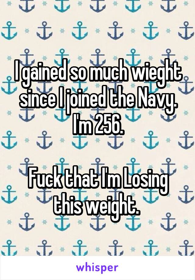 I gained so much wieght since I joined the Navy. I'm 256.

Fuck that I'm Losing this weight. 