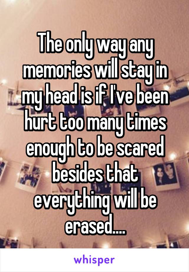 The only way any memories will stay in my head is if I've been hurt too many times enough to be scared besides that everything will be erased....