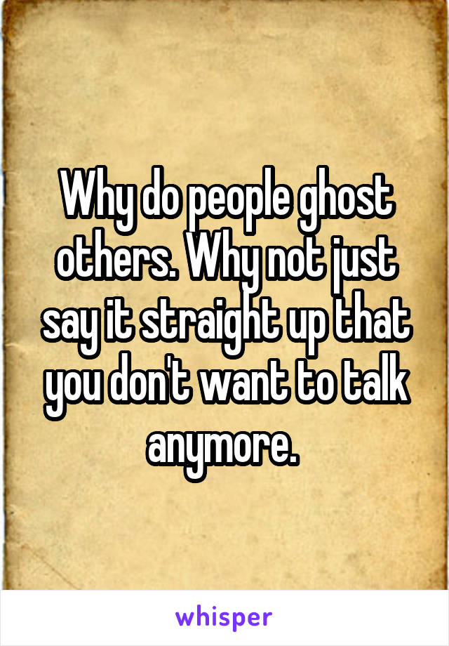 Why do people ghost others. Why not just say it straight up that you don't want to talk anymore. 