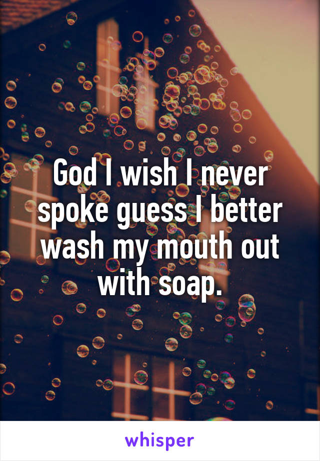 God I wish I never spoke guess I better wash my mouth out with soap.