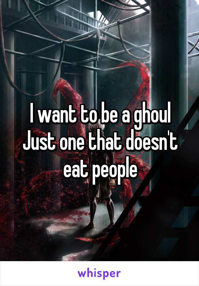 I want to be a ghoul
Just one that doesn't eat people