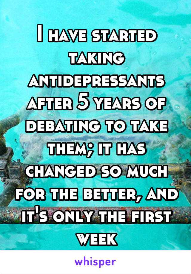 I have started taking antidepressants after 5 years of debating to take them; it has changed so much for the better, and it's only the first week