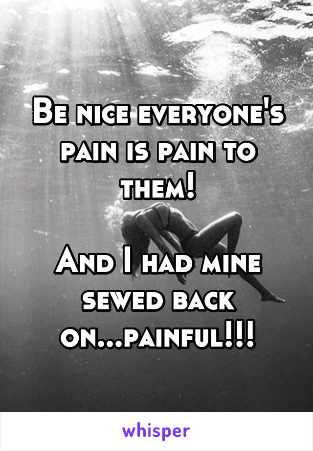 Be nice everyone's pain is pain to them!

And I had mine sewed back on...painful!!!