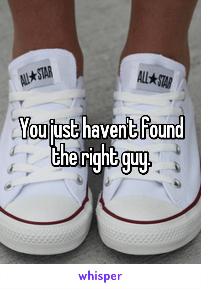 You just haven't found the right guy.