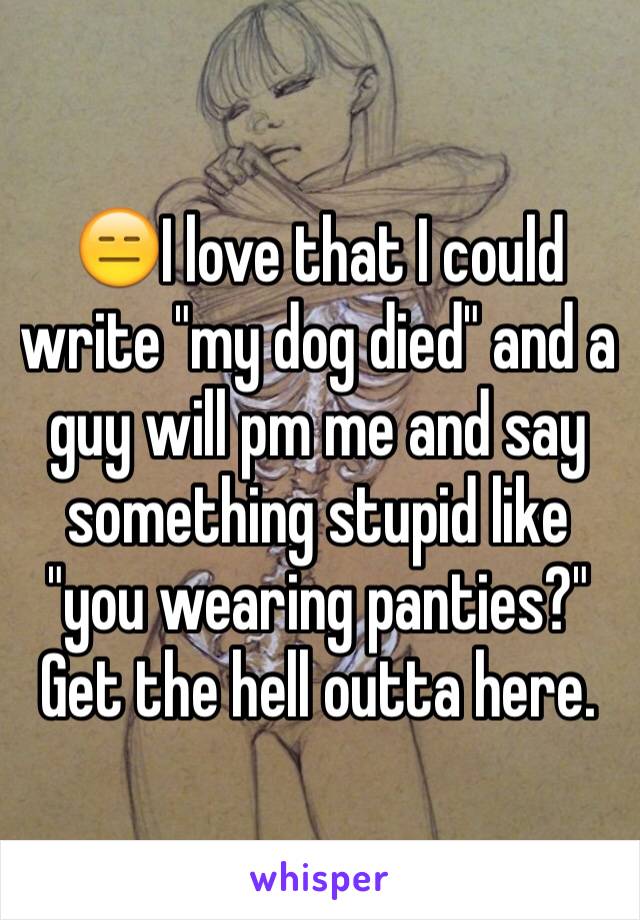 😑I love that I could write "my dog died" and a guy will pm me and say something stupid like "you wearing panties?" Get the hell outta here. 