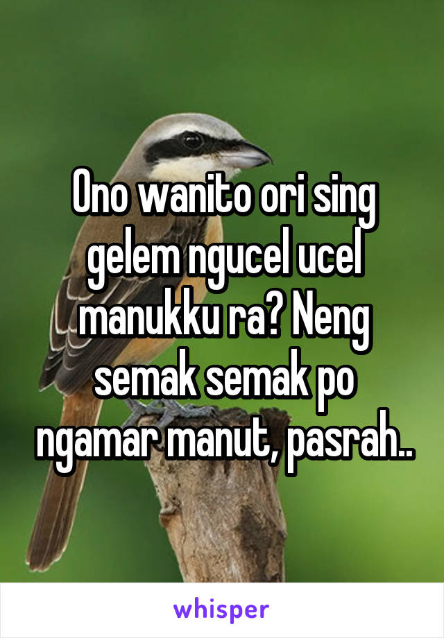 Ono wanito ori sing gelem ngucel ucel manukku ra? Neng semak semak po ngamar manut, pasrah..