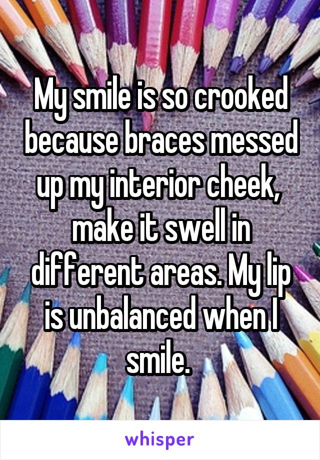 My smile is so crooked because braces messed up my interior cheek,  make it swell in different areas. My lip is unbalanced when I smile. 