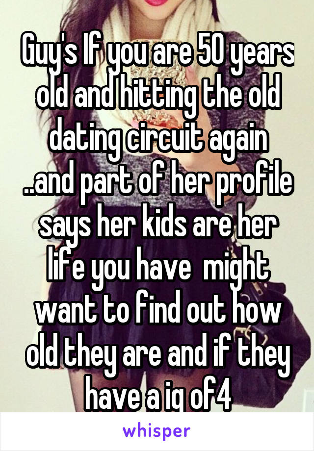 Guy's If you are 50 years old and hitting the old dating circuit again ..and part of her profile says her kids are her life you have  might want to find out how old they are and if they have a iq of4