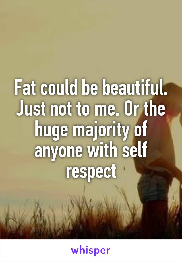 Fat could be beautiful. Just not to me. Or the huge majority of anyone with self respect