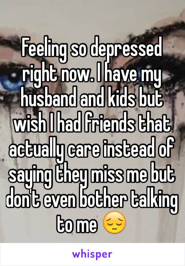 Feeling so depressed right now. I have my husband and kids but wish I had friends that actually care instead of saying they miss me but don't even bother talking to me 😔