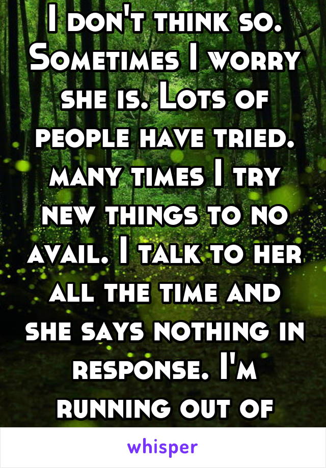 I don't think so. Sometimes I worry she is. Lots of people have tried. many times I try new things to no avail. I talk to her all the time and she says nothing in response. I'm running out of ideas