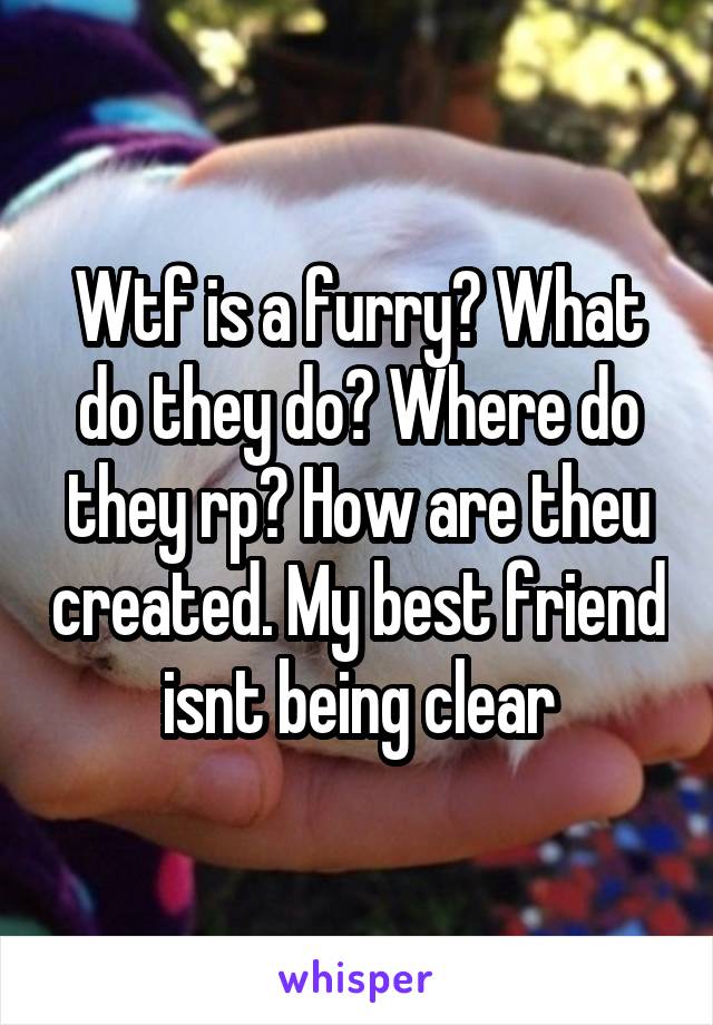 Wtf is a furry? What do they do? Where do they rp? How are theu created. My best friend isnt being clear