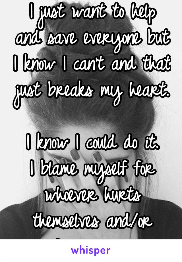 I just want to help and save everyone but I know I can't and that just breaks my heart. 
I know I could do it.
I blame myself for whoever hurts themselves and/or disappears. 