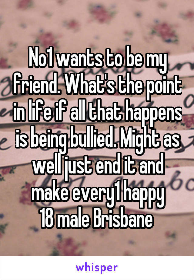 No1 wants to be my friend. What's the point in life if all that happens is being bullied. Might as well just end it and make every1 happy
18 male Brisbane 