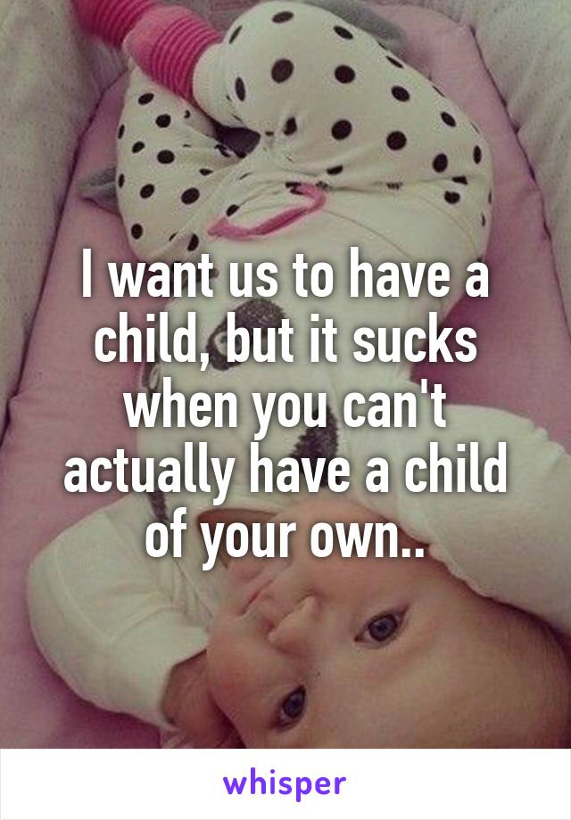 I want us to have a child, but it sucks when you can't actually have a child of your own..