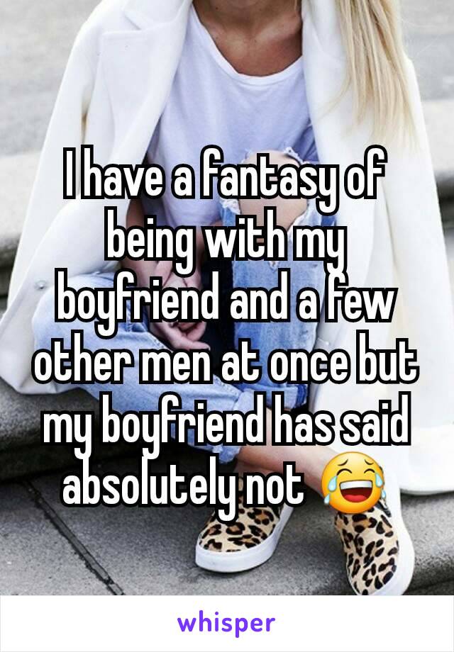 I have a fantasy of being with my boyfriend and a few other men at once but my boyfriend has said absolutely not 😂