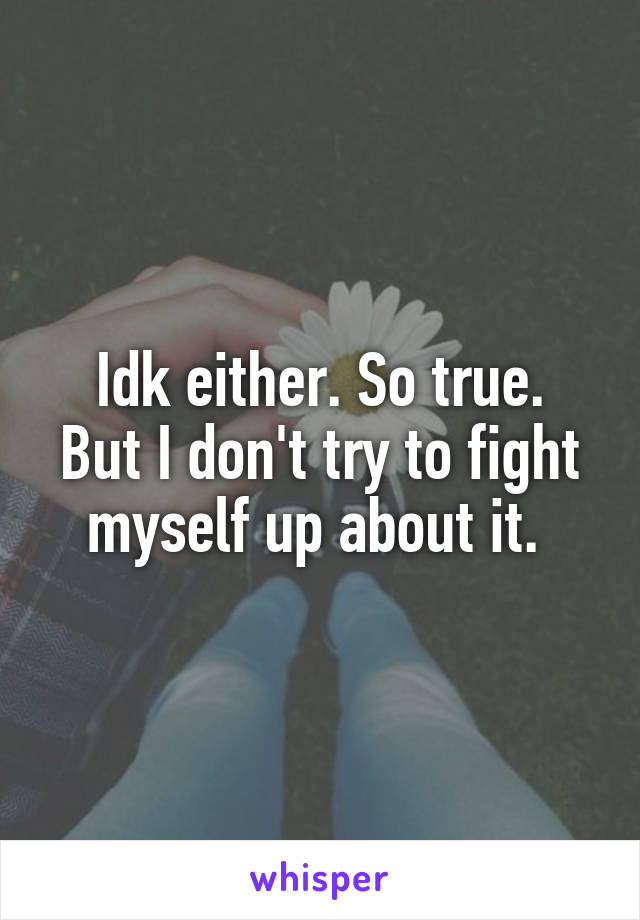 Idk either. So true.
But I don't try to fight myself up about it. 