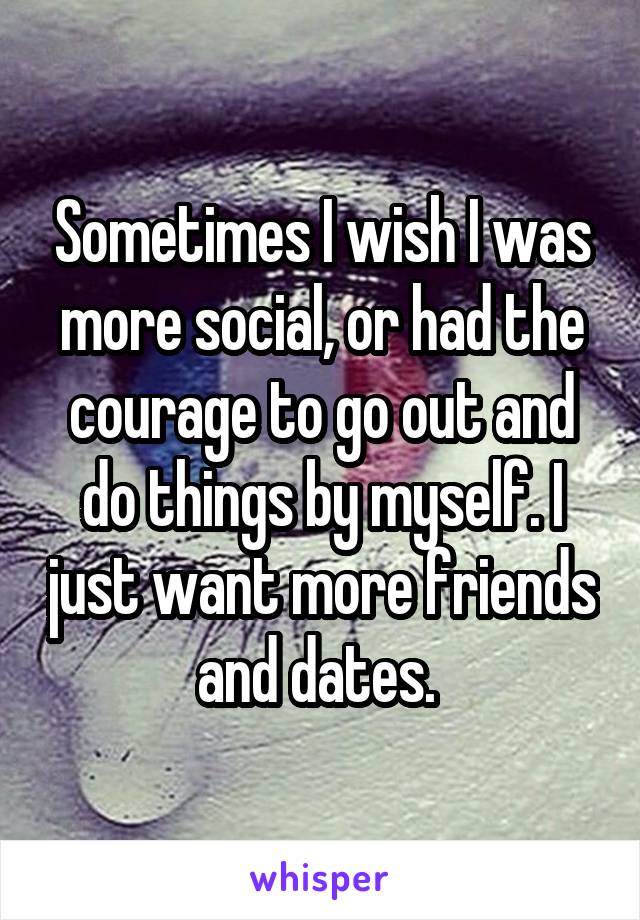 Sometimes I wish I was more social, or had the courage to go out and do things by myself. I just want more friends and dates. 